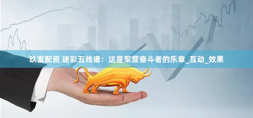 玖富配资 迷彩五线谱：这是军营奋斗者的乐章_互动_效果
