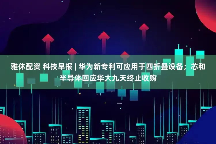 雅休配资 科技早报 | 华为新专利可应用于四折叠设备；芯和半导体回应华大九天终止收购