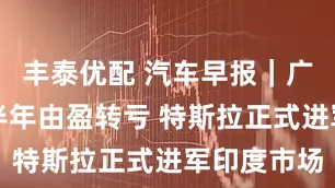 丰泰优配 汽车早报｜广汽预计上半年由盈转亏 特斯拉正式进军印度市场