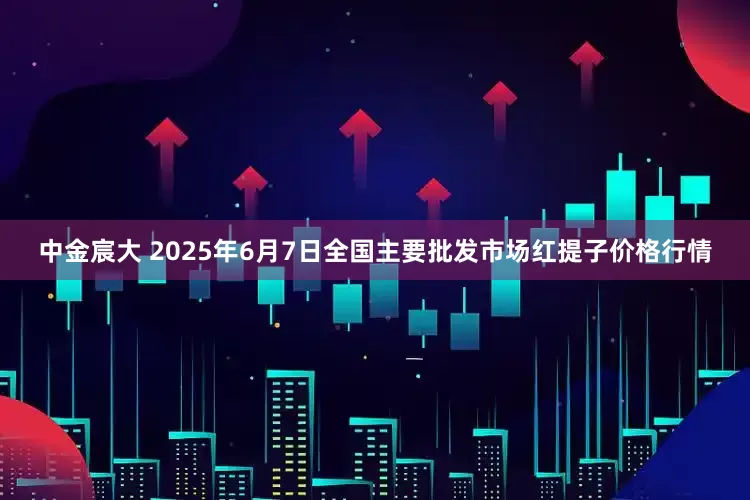 中金宸大 2025年6月7日全国主要批发市场红提子价格行情