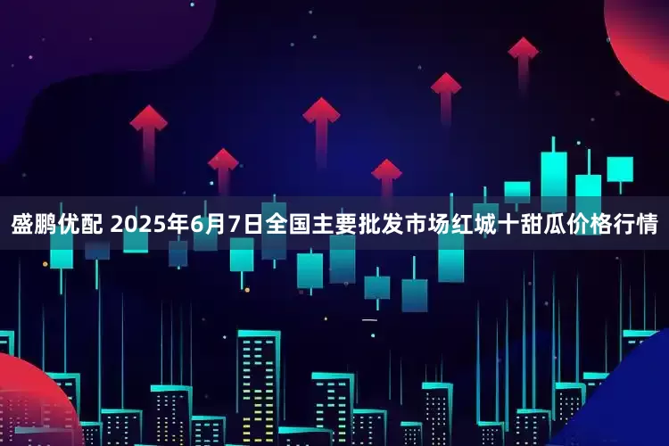 盛鹏优配 2025年6月7日全国主要批发市场红城十甜瓜价格行情
