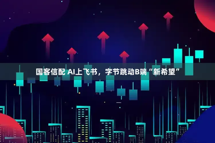 国客信配 AI上飞书，字节跳动B端“新希望”
