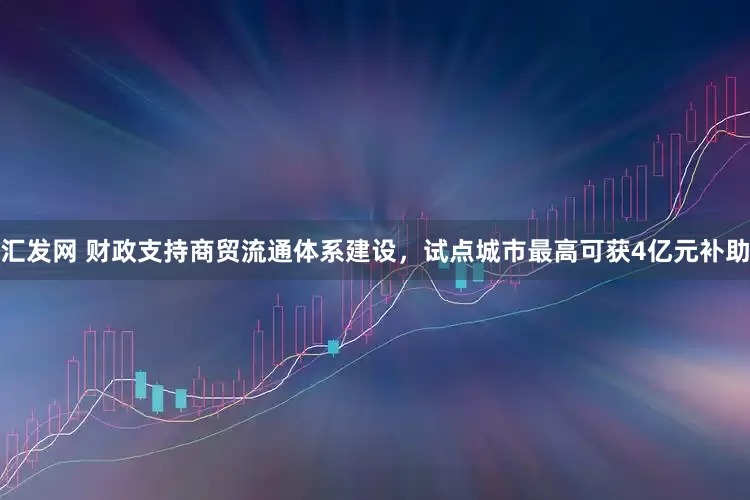 汇发网 财政支持商贸流通体系建设，试点城市最高可获4亿元补助