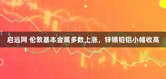 启远网 伦敦基本金属多数上涨，锌锡铅铝小幅收高