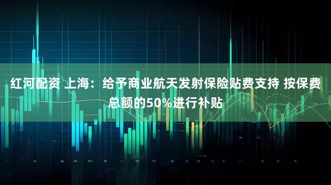 红河配资 上海：给予商业航天发射保险贴费支持 按保费总额的50%进行补贴