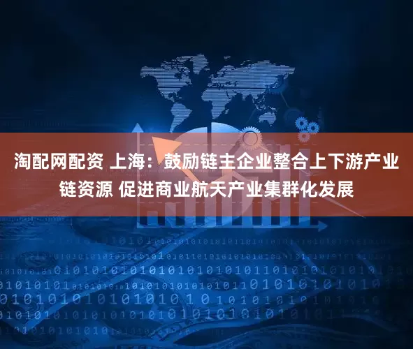 淘配网配资 上海：鼓励链主企业整合上下游产业链资源 促进商业航天产业集群化发展