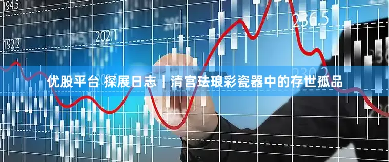 优股平台 探展日志｜清宫珐琅彩瓷器中的存世孤品