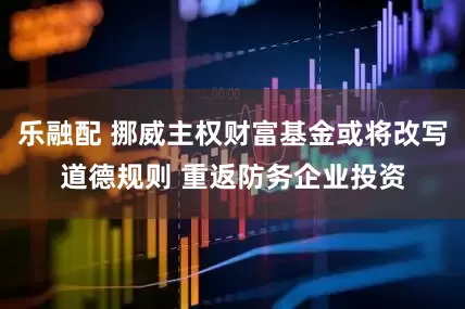 乐融配 挪威主权财富基金或将改写道德规则 重返防务企业投资