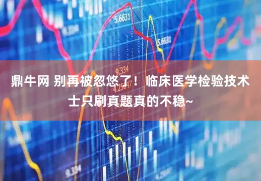 鼎牛网 别再被忽悠了！临床医学检验技术士只刷真题真的不稳~