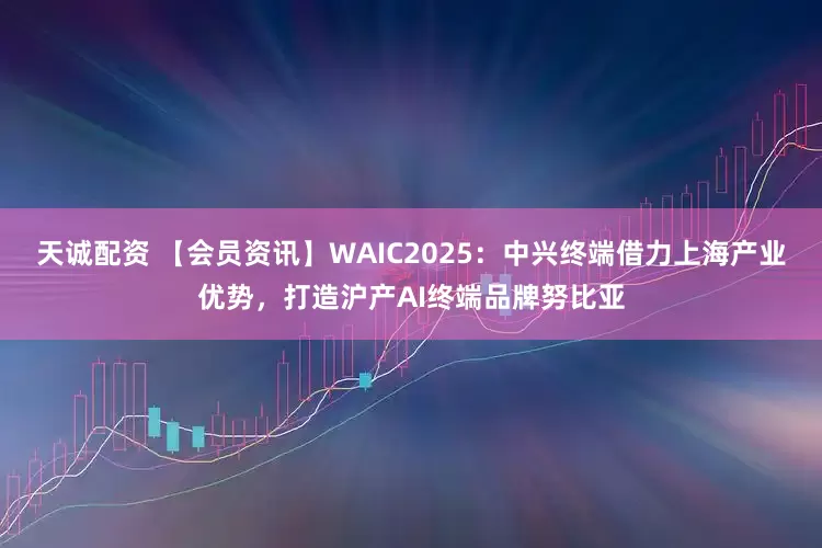 天诚配资 【会员资讯】WAIC2025：中兴终端借力上海产业优势，打造沪产AI终端品牌努比亚