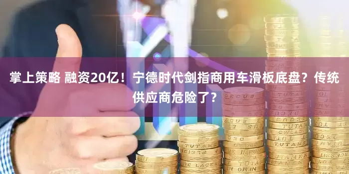 掌上策略 融资20亿！宁德时代剑指商用车滑板底盘？传统供应商危险了？